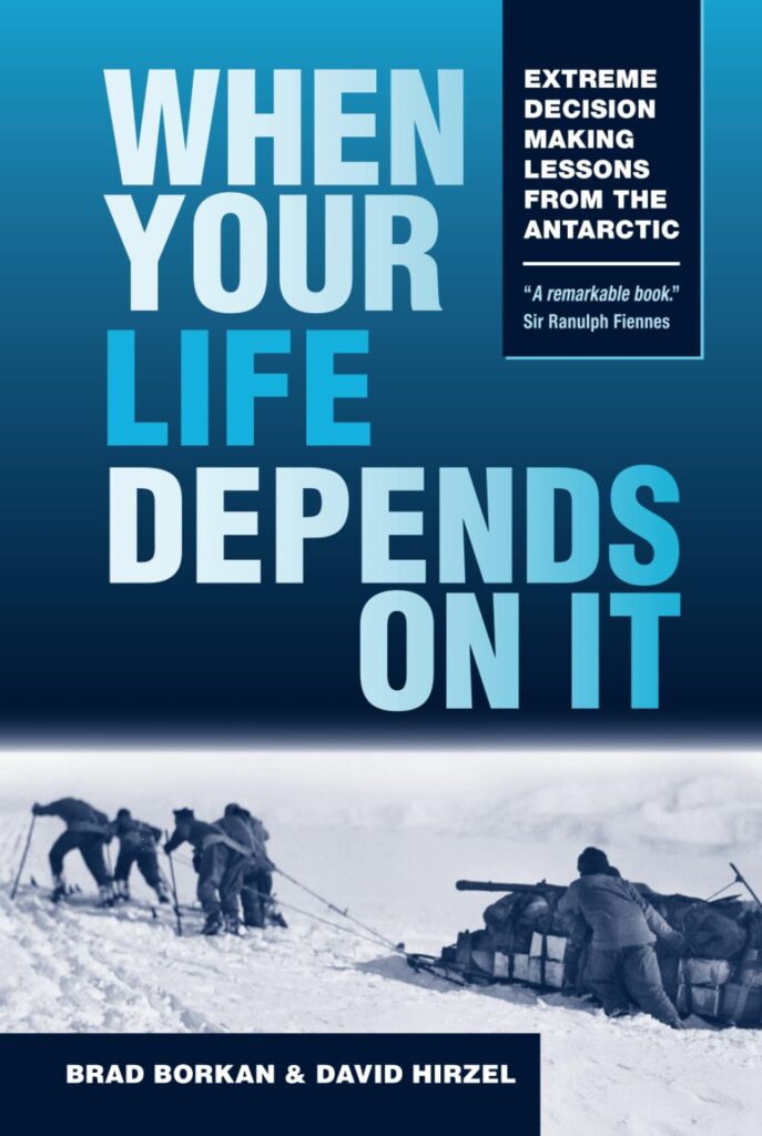 When Your Life Depends On It by Brad Borkan and David Hirzel. Step into the boots of history's greatest Antarctic explorers - Shackleton, Amundsen, Scott, Mawson - and experience the split-second decisions that meant the difference between triumph and tragedy. A playbook for smart choices when the stakes are high.